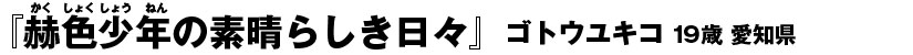 『赫色少年の素晴らしき日々』ゴトウユキコ（19歳・愛知県）